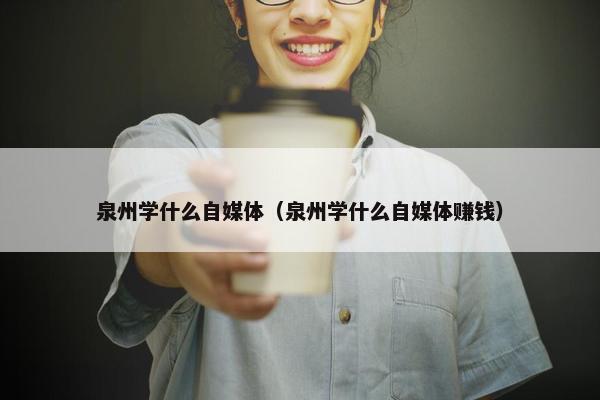 泉州学什么自媒体（泉州学什么自媒体赚钱）