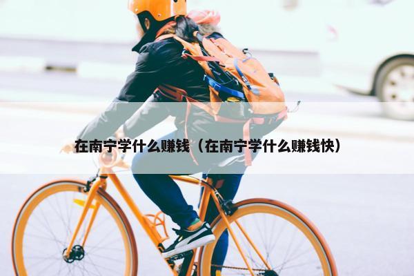 在南宁学什么赚钱（在南宁学什么赚钱快）