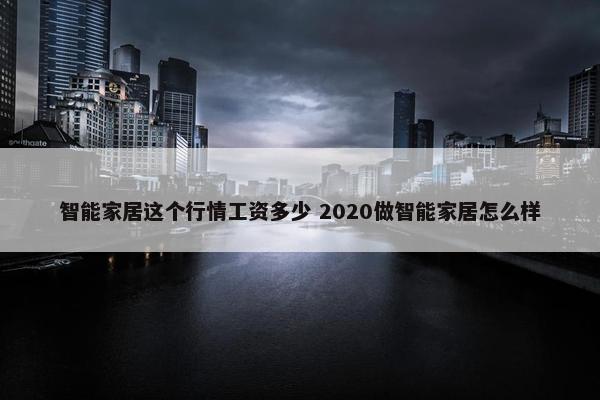 智能家居这个行情工资多少 2020做智能家居怎么样