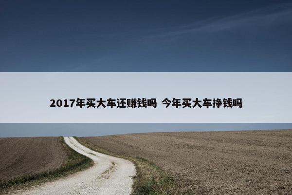 2017年买大车还赚钱吗 今年买大车挣钱吗