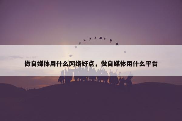 做自媒体用什么网络好点，做自媒体用什么平台