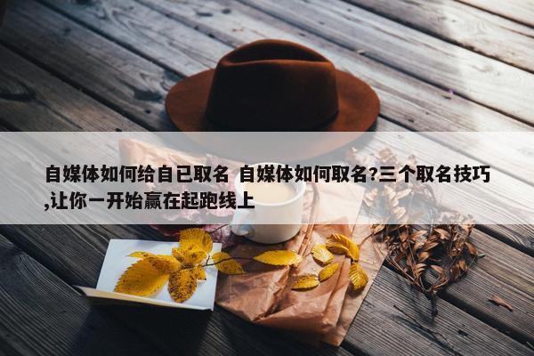 自媒体如何给自已取名 自媒体如何取名?三个取名技巧,让你一开始赢在起跑线上