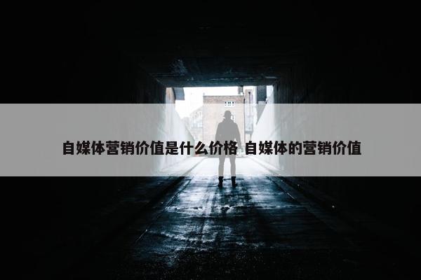 自媒体营销价值是什么价格 自媒体的营销价值