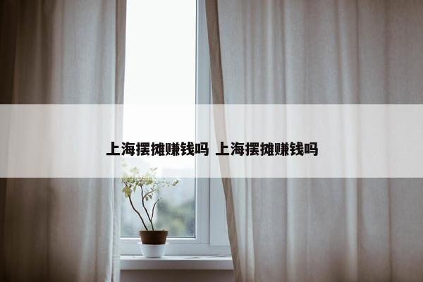 上海摆摊赚钱吗 上海摆摊赚钱吗