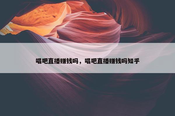 唱吧直播赚钱吗，唱吧直播赚钱吗知乎