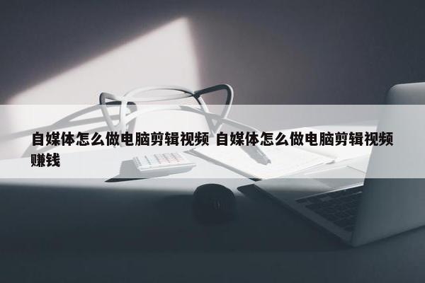 自媒体怎么做电脑剪辑视频 自媒体怎么做电脑剪辑视频赚钱