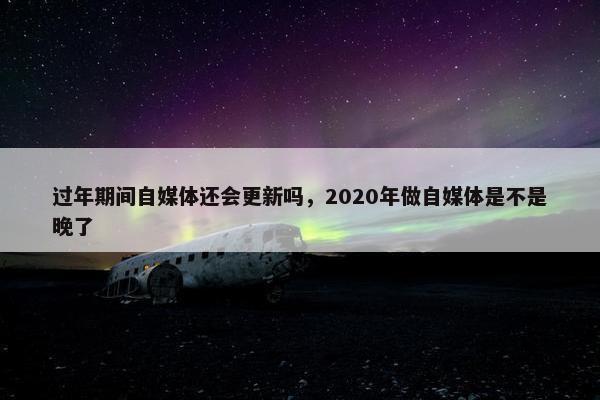 过年期间自媒体还会更新吗，2020年做自媒体是不是晚了