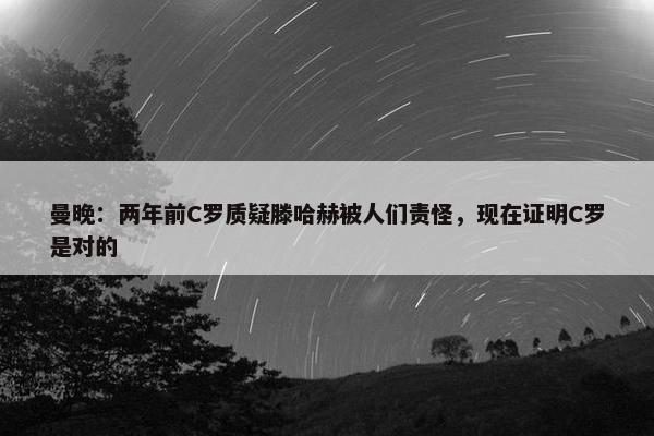 曼晚：两年前C罗质疑滕哈赫被人们责怪，现在证明C罗是对的