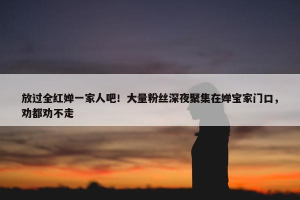 放过全红婵一家人吧！大量粉丝深夜聚集在婵宝家门口，劝都劝不走