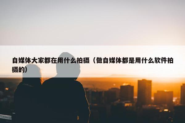 自媒体大家都在用什么拍摄（做自媒体都是用什么软件拍摄的）