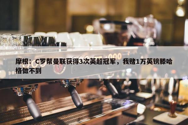 摩根：C罗帮曼联获得3次英超冠军，我赌1万英镑滕哈格做不到