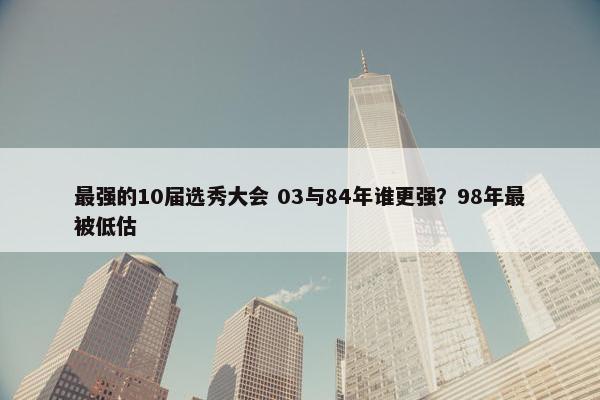 最强的10届选秀大会 03与84年谁更强？98年最被低估