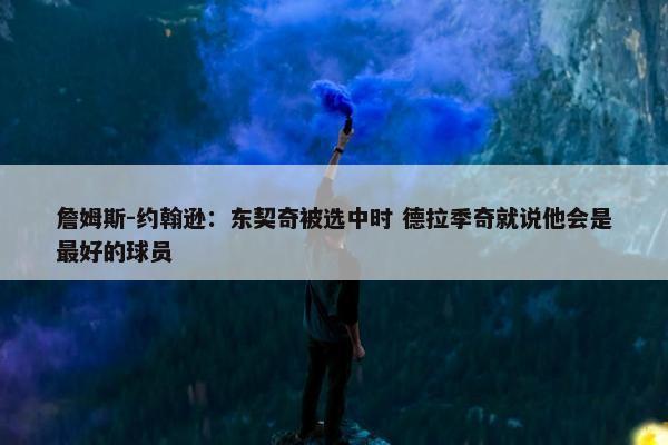 詹姆斯-约翰逊：东契奇被选中时 德拉季奇就说他会是最好的球员