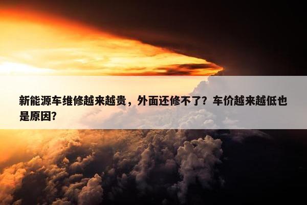 新能源车维修越来越贵，外面还修不了？车价越来越低也是原因？