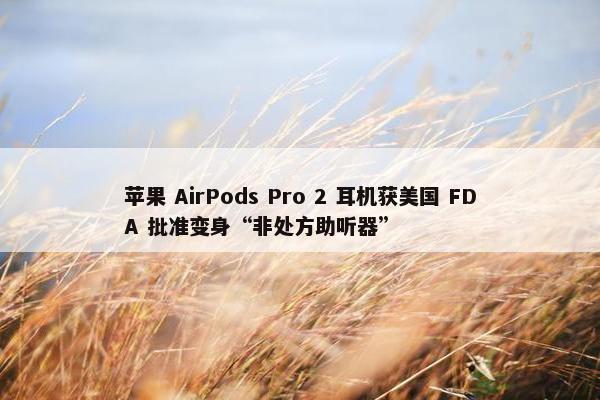 苹果 AirPods Pro 2 耳机获美国 FDA 批准变身“非处方助听器”