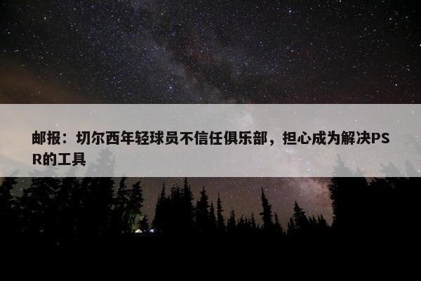 邮报：切尔西年轻球员不信任俱乐部，担心成为解决PSR的工具