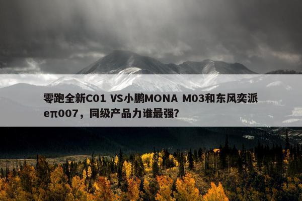 零跑全新C01 VS小鹏MONA M03和东风奕派eπ007，同级产品力谁最强？