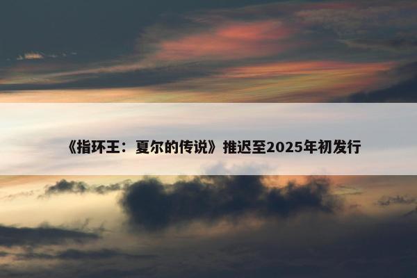 《指环王：夏尔的传说》推迟至2025年初发行