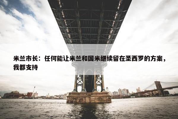 米兰市长：任何能让米兰和国米继续留在圣西罗的方案，我都支持