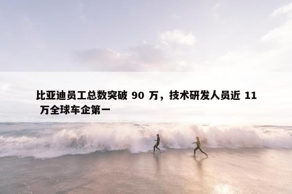 比亚迪员工总数突破 90 万，技术研发人员近 11 万全球车企第一