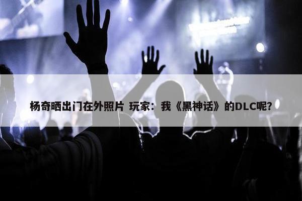 杨奇晒出门在外照片 玩家：我《黑神话》的DLC呢？