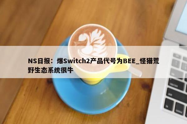 NS日报：爆Switch2产品代号为BEE_怪猎荒野生态系统很牛