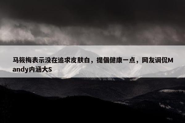 马筱梅表示没在追求皮肤白，提倡健康一点，网友调侃Mandy内涵大S