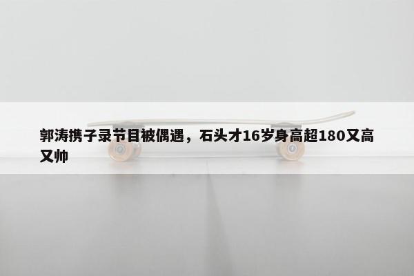 郭涛携子录节目被偶遇，石头才16岁身高超180又高又帅