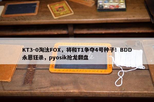 KT3-0淘汰FOX，将和T1争夺4号种子！BDD永恩狂杀，pyosik抢龙翻盘