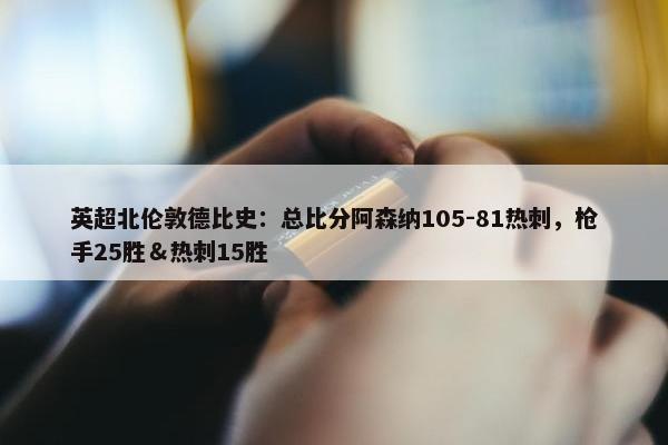 英超北伦敦德比史：总比分阿森纳105-81热刺，枪手25胜＆热刺15胜