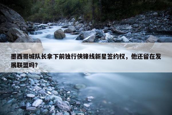 墨西哥城队长拿下前独行侠锋线新星签约权，他还留在发展联盟吗？