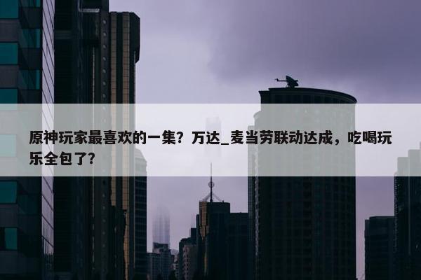 原神玩家最喜欢的一集？万达_麦当劳联动达成，吃喝玩乐全包了？