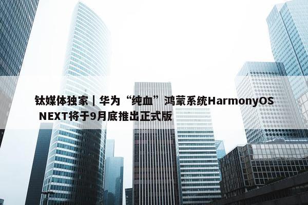 钛媒体独家｜华为“纯血”鸿蒙系统HarmonyOS NEXT将于9月底推出正式版