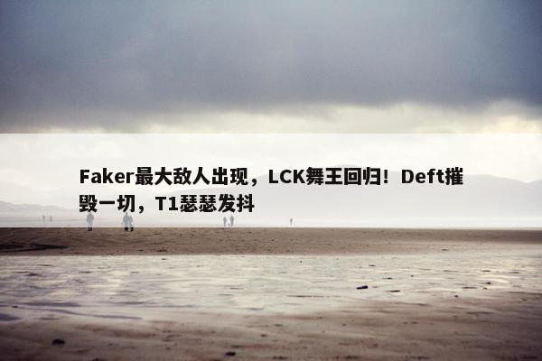 Faker最大敌人出现，LCK舞王回归！Deft摧毁一切，T1瑟瑟发抖