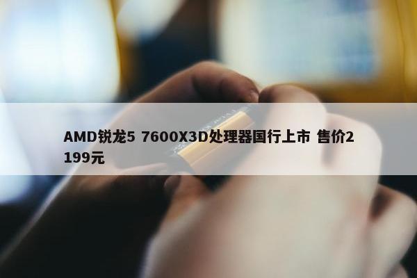 AMD锐龙5 7600X3D处理器国行上市 售价2199元