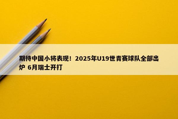 期待中国小将表现！2025年U19世青赛球队全部出炉 6月瑞士开打