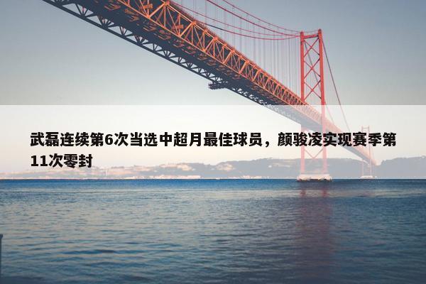 武磊连续第6次当选中超月最佳球员，颜骏凌实现赛季第11次零封