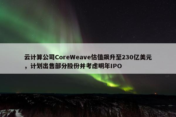 云计算公司CoreWeave估值飙升至230亿美元，计划出售部分股份并考虑明年IPO