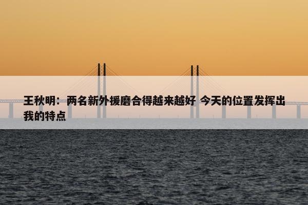 王秋明：两名新外援磨合得越来越好 今天的位置发挥出我的特点