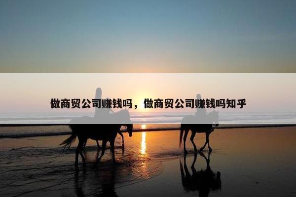 做商贸公司赚钱吗，做商贸公司赚钱吗知乎