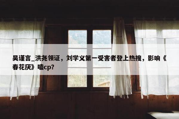 吴谨言_洪尧领证，刘学义第一受害者登上热搜，影响《春花厌》嗑cp？