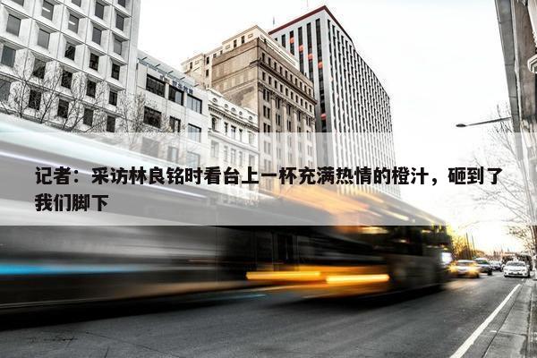 记者：采访林良铭时看台上一杯充满热情的橙汁，砸到了我们脚下