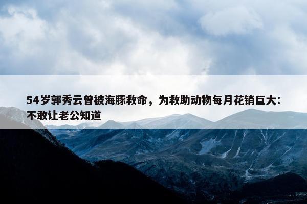 54岁郭秀云曾被海豚救命，为救助动物每月花销巨大：不敢让老公知道