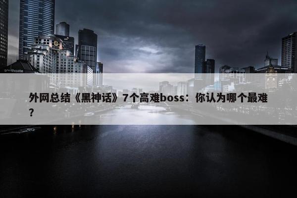 外网总结《黑神话》7个高难boss：你认为哪个最难？