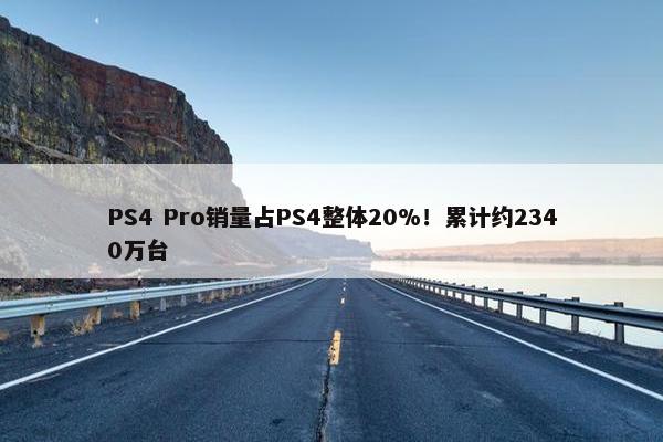 PS4 Pro销量占PS4整体20%！累计约2340万台