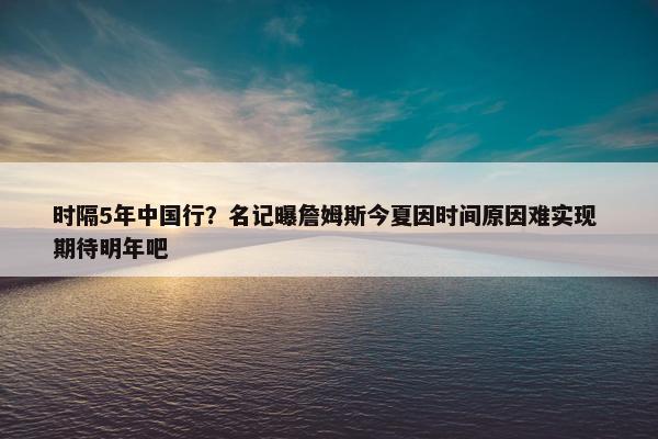 时隔5年中国行？名记曝詹姆斯今夏因时间原因难实现 期待明年吧