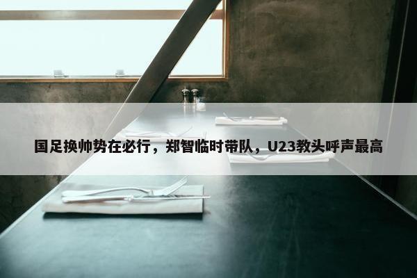 国足换帅势在必行，郑智临时带队，U23教头呼声最高