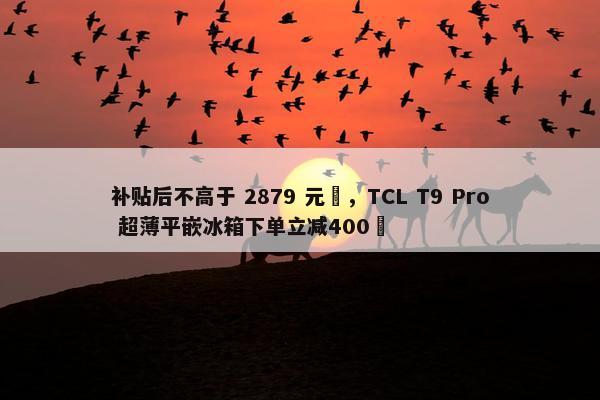 补贴后不高于 2879 元‏，TCL T9 Pro 超薄平嵌冰箱下单立减400‏