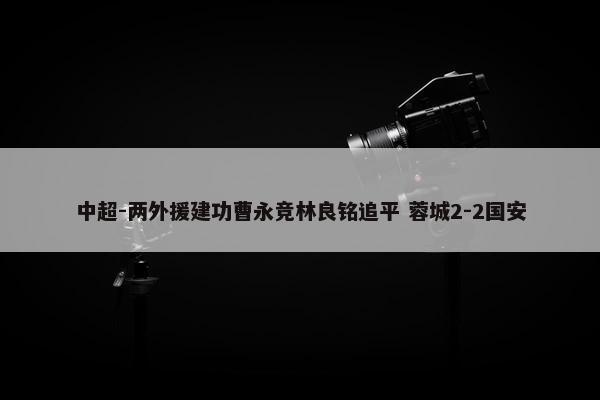 中超-两外援建功曹永竞林良铭追平 蓉城2-2国安