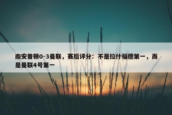 南安普顿0-3曼联，赛后评分：不是拉什福德第一，而是曼联4号第一